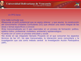 Un PFG tiene:
Una malla curricular que:
•Responde al perfil profesional que se aspira obtener y que asume la construcción
del conocimiento Unidades Curriculares (UC) que ofrecen una visión integral de las
áreas o temas específicos a conocer.
•Esta transversalizada por 6 ejes esenciales en un proceso de formación: político,
estético lúdico, profesional, ciudadano, ambiental y epistemológico.
•Cuenta con un como un proceso articulado y social.
•Se divide en eje integrador llamado Proyecto en el que concurren los aspectos
técnicos de las UC, los ejes transversales, la interacción socio comunitaria y la
investigación que usa como método central la Investigación Acción Participativa
(IAP).
 