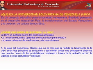 ¿QUE ES LA UNIVERSIDAD BOLIVARIANA DE VENEZUELA (UBV)?
Es un proyecto educativo para la sociedad venezolana, diseñado pensando
en el desarrollo integral del País, la transformación del Estado Venezolano
y la creación de cultura democrática.
¿SOBRE QUE BASES SE SUSTENTA LA UBV?
La UBV se sustenta sobre dos principios generales:
•La inclusión educativa (igualdad de oportunidad para todos) y
•La democratización de la educación y del conocimiento
A lo largo del Documento Rector, que no es mas que la Partida de Nacimiento de la
UBV, estos dos principios se subsumen y desarrollan desde una perspectiva dinámica
que permite dentro de las posibilidades mantener a través de la reflexión acción la
vigencia de sus postulados y objetivos
 