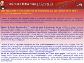 Este documento presente una serie de dimensiones que por su importancia para el
proceso, merecen ser destacadas
Capitulo I. Aspectos del contexto mundial y nacional. Analiza los momentos actuales, la integración
latinoamericana, el mundo multipolar antiimperialista y la consolidación de la democracia protagónica, multiétnica,
pluricultural revolucionaria y socialista, en las comunidades.
Capítulo II. Bases Conceptuales. Presenta las ideas de integración de los pueblos de nuestra América
íntimamente relacionadas con el pensamiento de Simón Rodríguez, Simón Bolívar, José Martí, Paulo Freire,
entre otros, de los cuales surge el enfoque educativo popular. La formación de profesionales con fundamentos
políticos que se relacionen con las comunidades, orientados en los principios consagrados en la Constitución de
la República Bolivariana de Venezuela. Concebir a la UBV como un proyecto educativo, político, cultural y social,
con una perspectiva humanista que implique la posibilidad de experiencias inéditas en los ámbitos de formación,
saberes creadores, avances científicos-humanísticos en la investigación e inserción social hacia la construcción y
fortalecimiento del poder popular.
Capítulo III. Visión. La Universidad participa en el ordenamiento territorial desde una concepción de eco en
las regiones, cuya gestión de territorios está acorde a las dimensiones ambientales, culturales, políticas, sociales
y económicas, siguiendo los principios de la protección ambiental, justicia social, diversidad cultural, potencialidad
económica, soberanía y gobernabilidad que faciliten un desarrollo ecológicamente sustentable, socialmente justo,
culturalmente digno, económicamente viable y políticamente participativo.
Misión. La responsabilidad como Institución educativa de Estado debe apoyar y dar impulso al poder
popular formando integralmente a los y las nuevo modelo socialista, produciendo conocimientos en las áreas
científicas, tecnológicas, humanísticas y artísticas. La revitalización, en perspectiva histórica del pensamiento de
cooperación latinoamericana y caribeña, como eje fundamental de las vías integracionistas nacionales e
internacionales.
 