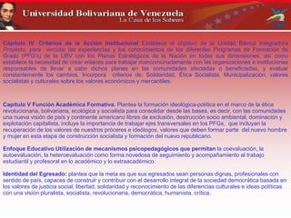 Capítulo IV. Criterios de la Acción Institucional Establece el objetivo de la Unidad Básica Integradora
Proyecto, para vincular las experiencias y los conocimientos de los diferentes Programas de Formación de
Grado (PFG’s) de la UBV con los Planes Estratégicos de la Nación en todas sus dimensiones, así como
establece la necesidad de crear enlaces para trabajar mancomunadamente con las organizaciones e instituciones
responsables de llevar a cabo dichos planes en las comunidades afectadas o beneficiadas, y evaluar
constantemente los cambios. Incorpora criterios de: Solidaridad, Ética Socialista, Municipalización, valores
socialistas y culturales sobre los valores económicos y mercantiles.
Capitulo V Función Académica Formativa. Plantea la formación ideológica-política en el marco de la ética
revolucionaria, bolivariana, ecológica y socialista para consolidar desde las bases, es decir, con las comunidades
una nueva visión de país y continente americano libres de exclusión, destrucción socio ambiental, dominación y
explotación capitalista, incluye la importancia de trabajar ejes transversales en los PFGs, que incluyan la
recuperación de los valores de nuestros próceres e ideólogos, valores que deben formar parte del nuevo hombre
y mujer en esta etapa de construcción socialista y formación del nuevo republicano.
Enfoque Educativo Utilización de mecanismos psicopedagógicos que permitan la coevaluación, la
autoevaluación, la heteroevaluación como forma novedosa de seguimiento y acompañamiento al trabajo
estudiantil y profesoral en lo académico y lo extraacadémico.
Identidad del Egresado: plantea que la meta es que sus egresados sean personas dignas, profesionales con
sentido de país, capaces de construir y contribuir con el desarrollo integral de la sociedad democrática basada en
los valores de justicia social, libertad, solidaridad y reconocimiento de las diferencias culturales e ideas políticas
con una visión pluralista, socialista, revolucionaria, democrática, humanista, crítica.
 