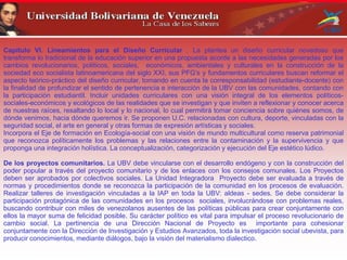 Capítulo VI. Lineamientos para el Diseño Curricular . La plantea un diseño curricular novedoso que
transforma lo tradicional de la educación superior en una propuesta acorde a las necesidades generadas por los
cambios revolucionarios, políticos, sociales, económicos, ambientales y culturales en la construcción de la
sociedad eco socialista latinoamericana del siglo XXI, sus PFG’s y fundamentos curriculares buscan reformar el
aspecto teórico-práctico del diseño curricular, tomando en cuenta la corresponsabilidad (estudiante-docente) con
la finalidad de profundizar el sentido de pertenencia e interacción de la UBV con las comunidades, contando con
la participación estudiantil. Incluir unidades curriculares con una visión integral de los elementos políticos-
sociales-económicos y ecológicos de las realidades que se investigan y que inviten a reflexionar y conocer acerca
de nuestras raíces, resaltando lo local y lo nacional, lo cual permitirá tomar conciencia sobre quiénes somos, de
dónde venimos, hacia dónde queremos ir. Se proponen U.C. relacionadas con cultura, deporte, vinculadas con la
seguridad social, el arte en general y otras formas de expresión artísticas y sociales.
Incorpora el Eje de formación en Ecología-social con una visión de mundo multicultural como reserva patrimonial
que reconozca políticamente los problemas y las relaciones entre la contaminación y la supervivencia y que
proponga una integración holística. La conceptualización, categorización y ejecución del Eje estético lúdico.
De los proyectos comunitarios. La UBV debe vincularse con el desarrollo endógeno y con la construcción del
poder popular a través del proyecto comunitario y de los enlaces con los consejos comunales. Los Proyectos
deben ser aprobados por colectivos sociales. La Unidad Integradora Proyecto debe ser evaluada a través de
normas y procedimientos donde se reconozca la participación de la comunidad en los procesos de evaluación.
Realizar talleres de investigación vinculadas a la IAP en toda la UBV: aldeas - sedes. Se debe considerar la
participación protagónica de las comunidades en los procesos sociales, involucrándose con problemas reales,
buscando contribuir con miles de venezolanos ausentes de las políticas públicas para crear conjuntamente con
ellos la mayor suma de felicidad posible. Su carácter político es vital para impulsar el proceso revolucionario de
cambio social. La pertinencia de una Dirección Nacional de Proyecto es importante para cohesionar
conjuntamente con la Dirección de Investigación y Estudios Avanzados, toda la investigación social ubevista, para
producir conocimientos, mediante diálogos, bajo la visión del materialismo dialectico.
 