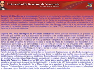 Capítulo VII. El Ámbito de la Investigación. Promover la proyección y la acreditación conjunta en programas de
formación con visiones latinoamericanistas. Promover la participación en eventos educativos, de debates,
científicos, tecnológicos y comunitarios. Creación de un Centro de Investigación que posibilite los vínculos o
redes del quehacer investigativo, con equipos para la recolección y análisis de información y que permita a los
estudiantes trabajar en cooperaciones interinstitucionales que busquen soluciones a los problemas locales,
regionales y nacionales. Generar líneas de investigación en cada PFG y materializar el fondo editorial para
fomentar la producción intelectual.
Capítulo VIII. Plan Estratégico de Desarrollo Institucional busca generar Implementar un proceso de
formación que permita; que sus estudiantes se incorporen a la práctica docente desde distintos ámbitos y
espacios; acreditar por experiencia; estudios semipresenciales o a distancia; la creación de preparadurías; un
sistema para repetir UCs reprobadas en forma presencial y obligatoria; mantener una formación permanente
dentro de cada programa de formación de grado a través de líneas de investigación que respondan a las
necesidades del Estado y las comunidades y que sea este un espacio más de encuentro entre docentes-
estudiantes-comunidades; además de Propiciar el mejoramiento profesional de los profesores a través de un
Proceso de Inducción Docente (PID) para el ingreso de los docentes y mantenerlo a través de sus Programas de
Estudios avanzados en las aldeas y sedes regionales.
Por otro lado se debe establecer de manera clara los lineamientos de prelación de las UCs. En las inscripciones,
que cada estudiante inscriba la carga académica que desea ver, debido a que muchos no pueden ver la carga
académica que se le asigna por período académico; deben establecer mecanismos o estrategias que permitan en
las prácticas docentes ejecutar los postulados que sustentan el enfoque educativo de la Universidad.
Desarrollo Académico: Propósitos La UBV debe tener como práctica diaria el ejercicio permanente del
socialismo para combatir, la ignorancia, la discriminación y el fascismo. La UBV debe practicar la pedagogía de la
liberación. Fortalecer la articulación de la Misión Sucre para garantizar la democratización de la Educación
Superior. Fortalecer el apoyo gubernamental y nacional con la Misión Sucre. Debe implementarse a nivel nacional
un sistema de control de estudios capaz de dar respuesta eficiente a sus estudiantes.
 