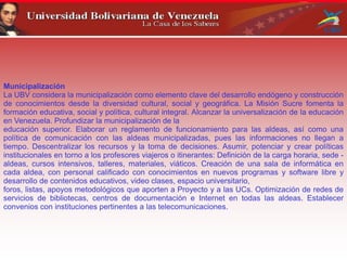 Municipalización
La UBV considera la municipalización como elemento clave del desarrollo endógeno y construcción
de conocimientos desde la diversidad cultural, social y geográfica. La Misión Sucre fomenta la
formación educativa, social y política, cultural integral. Alcanzar la universalización de la educación
en Venezuela. Profundizar la municipalización de la
educación superior. Elaborar un reglamento de funcionamiento para las aldeas, así como una
política de comunicación con las aldeas municipalizadas, pues las informaciones no llegan a
tiempo. Descentralizar los recursos y la toma de decisiones. Asumir, potenciar y crear políticas
institucionales en torno a los profesores viajeros o itinerantes: Definición de la carga horaria, sede -
aldeas, cursos intensivos, talleres, materiales, viáticos. Creación de una sala de informática en
cada aldea, con personal calificado con conocimientos en nuevos programas y software libre y
desarrollo de contenidos educativos, video clases, espacio universitario,
foros, listas, apoyos metodológicos que aporten a Proyecto y a las UCs. Optimización de redes de
servicios de bibliotecas, centros de documentación e Internet en todas las aldeas. Establecer
convenios con instituciones pertinentes a las telecomunicaciones.
 