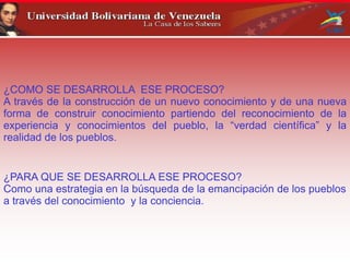 ¿COMO SE DESARROLLA ESE PROCESO?
A través de la construcción de un nuevo conocimiento y de una nueva
forma de construir conocimiento partiendo del reconocimiento de la
experiencia y conocimientos del pueblo, la “verdad científica” y la
realidad de los pueblos.
¿PARA QUE SE DESARROLLA ESE PROCESO?
Como una estrategia en la búsqueda de la emancipación de los pueblos
a través del conocimiento y la conciencia.
 