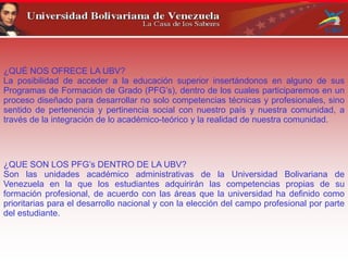 ¿QUÉ NOS OFRECE LA UBV?
La posibilidad de acceder a la educación superior insertándonos en alguno de sus
Programas de Formación de Grado (PFG’s), dentro de los cuales participaremos en un
proceso diseñado para desarrollar no solo competencias técnicas y profesionales, sino
sentido de pertenencia y pertinencia social con nuestro país y nuestra comunidad, a
través de la integración de lo académico-teórico y la realidad de nuestra comunidad.
¿QUE SON LOS PFG’s DENTRO DE LA UBV?
Son las unidades académico administrativas de la Universidad Bolivariana de
Venezuela en la que los estudiantes adquirirán las competencias propias de su
formación profesional, de acuerdo con las áreas que la universidad ha definido como
prioritarias para el desarrollo nacional y con la elección del campo profesional por parte
del estudiante.
 