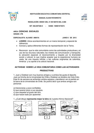 INSTITUCIÓN EDUCATIVA COMUNITARIA DISTRITAL
MANUEL ELKIN PATARROYO
RESOLUCIÓN 000501 DEL 31 DE MAYO DEL 2.006
NIT: 802.007548-5 - DANE: 108001074674
AREA: CIENCIAS SOCIALES
GRADO: 4ºB
ESPECIALISTA: ALVARO AMAYA JUNIO 6 DE 2013
• LOGRO: Ubica acontecimientos en un marco temporal y espacial de
referencia.
• Conoce y aplica diferentes formas de representación de la Tierra.
• Reconoce que la vida comunitaria como las actividades productivas y el
uso de los recursos naturales; los medios de comunicación y transporte;
la ubicación espacial; el reconocimiento y respeto por la diversidad
social y cultural, lo que implica aceptar que la experiencia humana es
vasta, de una riqueza infinita; y las culturas originarias de colombia,
América y su aporte a la cultura nacional.
ACTIVIDAD SOBRE LA VIDA COMUNITARIA COMO LAS ACTIVIDADES
PRODUCTIVAS
1. Juan y Esteban son muy buenos amigos y a ambos les gusta el deporte.
Juan es hincha de la Universidad de Chile y Esteban es fanático de Colo-Colo.
Este fin de semana se enfrentan ambos equipos y decidieron ver el partido en
la barra de la Universidad de Chile. Se podría decir que ambos amigos son
personas
a) traicioneras y poco confiables.
b) que quieren poco a sus equipos.
c) que respetan el gusto del otro.
d) que hacen todo por aparentar.
1. ¿Cuál dibujo representa mejor la letra de nuestro Himno Nacional?
 