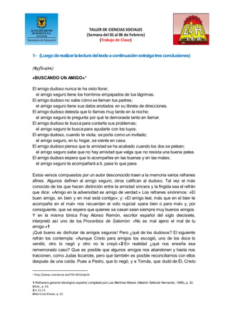 TALLER DE CIENCIAS SOCIALES
(Semana del 01 al 06 de Febrero)
(Trabajo de Clase)
1- (Luegoderealizarlalecturadeltextoa continuaciónextraigatresconclusiones)
(Reflexión)
«BUSCANDO UN AMIGO»1
El amigo dudoso nunca te ha visto llorar;
el amigo seguro tiene los hombros empapados de tus lágrimas.
El amigo dudoso no sabe cómo se llaman tus padres;
el amigo seguro tiene sus datos anotados en su libreta de direcciones.
El amigo dudoso detesta que lo llames muy tarde en la noche;
el amigo seguro te pregunta por qué te demoraste tanto en llamar.
El amigo dudoso te busca para contarte sus problemas;
el amigo seguro te busca para ayudarte con los tuyos.
El amigo dudoso, cuando te visita, se porta como un invitado;
el amigo seguro, en tu hogar, se siente en casa.
El amigo dudoso piensa que la amistad se ha acabado cuando los dos se pelean;
el amigo seguro sabe que no hay amistad que valga que no resista una buena pelea.
El amigo dudoso espera que lo acompañes en las buenas y en las malas;
el amigo seguro te acompañará a ti, pase lo que pase.
Estos versos compuestos por un autor desconocido traen a la memoria varios refranes
afines. Algunos definen al amigo seguro; otros califican al dudoso. Tal vez el más
conocido de los que hacen distinción entre la amistad sincera y la fingida sea el refrán
que dice: «Amigo en la adversidad es amigo de verdad.» Los refranes sinónimos: «El
buen amigo, en bien y en mal está contigo»; y: «El amigo leal, más que en el bien te
acompaña en el mal» nos recuerdan el voto nupcial «para bien o para mal» y, por
consiguiente, que se espera que quienes se casan sean siempre muy buenos amigos.
Y en la misma tónica Fray Alonso Remón, escritor español del siglo diecisiete,
interpretó así uno de los Proverbios de Salomón: «No es mal ajeno el mal de tu
amigo.»1
¡Qué bueno es disfrutar de amigos seguros! Pero ¿qué de los dudosos? El siguiente
refrán los contempla: «Aunque Cristo para amigos los escogió, uno de los doce lo
vendió, otro lo negó y otro no le creyó.»2 En realidad ¿qué nos enseña ese
rememorado caso? Que es posible que algunos amigos nos abandonen y hasta nos
traicionen, como Judas Iscariote, pero que también es posible reconciliarnos con ellos
después de una caída. Pues a Pedro, que lo negó, y a Tomás, que dudó de Él, Cristo
1 http://www.conciencia.net/?ID=2012sep14
1 Refranero general ideológico español, compilado por Luis Martínez Kleiser (Madrid: Editorial Hernando, 1989), p. 32.
2Ibíd., p. 33.
3Jn 15:13
4Martínez Kleiser, p.32.
 