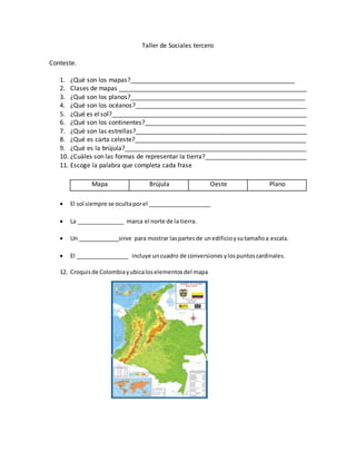Taller de Sociales tercero
Conteste.
1. ¿Qué son los mapas?_______________________________________________
2. Clases de mapas ______________________________________________________
3. ¿Qué son los planos?__________________________________________________
4. ¿Qué son los océanos?_________________________________________________
5. ¿Qué es elsol?________________________________________________________
6. ¿Qué son los continentes?______________________________________________
7. ¿Qué son las estrellas?_________________________________________________
8. ¿Qué es carta celeste?_________________________________________________
9. ¿Qué es la brújula?____________________________________________________
10. ¿Cuáles son las formas de representar la tierra?_____________________________
11. Escoge la palabra que completa cada frase
 El sol siempre se ocultaporel ____________________
 La _______________ marca el norte de la tierra.
 Un _____________sirve para mostrar laspartesde unedificioysutamañoa escala.
 El _________________ incluye uncuadro de conversionesylospuntoscardinales.
12. Croquisde Colombiayubicaloselementosdel mapa
Mapa Brújula Oeste Plano
 