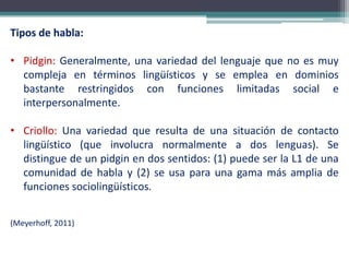 Tipos de habla:
• Pidgin: Generalmente, una variedad del lenguaje que no es muy
compleja en términos lingüísticos y se emplea en dominios
bastante restringidos con funciones limitadas social e
interpersonalmente.
• Criollo: Una variedad que resulta de una situación de contacto
lingüístico (que involucra normalmente a dos lenguas). Se
distingue de un pidgin en dos sentidos: (1) puede ser la L1 de una
comunidad de habla y (2) se usa para una gama más amplia de
funciones sociolingüísticos.
(Meyerhoff, 2011)
 