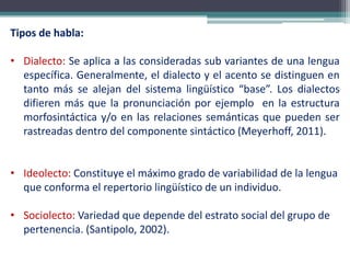 Tipos de habla:
• Dialecto: Se aplica a las consideradas sub variantes de una lengua
específica. Generalmente, el dialecto y el acento se distinguen en
tanto más se alejan del sistema lingüístico “base”. Los dialectos
difieren más que la pronunciación por ejemplo en la estructura
morfosintáctica y/o en las relaciones semánticas que pueden ser
rastreadas dentro del componente sintáctico (Meyerhoff, 2011).
• Ideolecto: Constituye el máximo grado de variabilidad de la lengua
que conforma el repertorio lingüístico de un individuo.
• Sociolecto: Variedad que depende del estrato social del grupo de
pertenencia. (Santipolo, 2002).
 