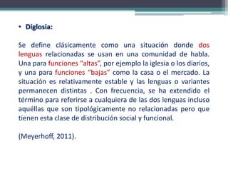 • Diglosia:
Se define clásicamente como una situación donde dos
lenguas relacionadas se usan en una comunidad de habla.
Una para funciones “altas”, por ejemplo la iglesia o los diarios,
y una para funciones “bajas” como la casa o el mercado. La
situación es relativamente estable y las lenguas o variantes
permanecen distintas . Con frecuencia, se ha extendido el
término para referirse a cualquiera de las dos lenguas incluso
aquéllas que son tipológicamente no relacionadas pero que
tienen esta clase de distribución social y funcional.
(Meyerhoff, 2011).
 