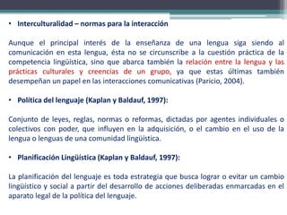 • Interculturalidad – normas para la interacción
Aunque el principal interés de la enseñanza de una lengua siga siendo al
comunicación en esta lengua, ésta no se circunscribe a la cuestión práctica de la
competencia lingüística, sino que abarca también la relación entre la lengua y las
prácticas culturales y creencias de un grupo, ya que estas últimas también
desempeñan un papel en las interacciones comunicativas (Paricio, 2004).
• Política del lenguaje (Kaplan y Baldauf, 1997):
Conjunto de leyes, reglas, normas o reformas, dictadas por agentes individuales o
colectivos con poder, que influyen en la adquisición, o el cambio en el uso de la
lengua o lenguas de una comunidad lingüística.
• Planificación Lingüística (Kaplan y Baldauf, 1997):
La planificación del lenguaje es toda estrategia que busca lograr o evitar un cambio
lingüístico y social a partir del desarrollo de acciones deliberadas enmarcadas en el
aparato legal de la política del lenguaje.
 