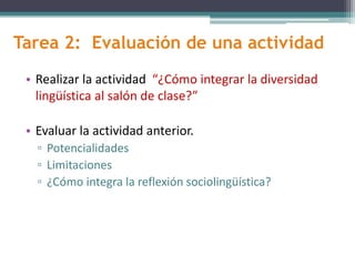 Tarea 2: Evaluación de una actividad
• Realizar la actividad “¿Cómo integrar la diversidad
lingüística al salón de clase?”
• Evaluar la actividad anterior.
▫ Potencialidades
▫ Limitaciones
▫ ¿Cómo integra la reflexión sociolingüística?
 