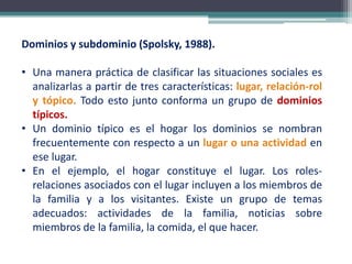 Dominios y subdominio (Spolsky, 1988).
• Una manera práctica de clasificar las situaciones sociales es
analizarlas a partir de tres características: lugar, relación-rol
y tópico. Todo esto junto conforma un grupo de dominios
típicos.
• Un dominio típico es el hogar los dominios se nombran
frecuentemente con respecto a un lugar o una actividad en
ese lugar.
• En el ejemplo, el hogar constituye el lugar. Los roles-
relaciones asociados con el lugar incluyen a los miembros de
la familia y a los visitantes. Existe un grupo de temas
adecuados: actividades de la familia, noticias sobre
miembros de la familia, la comida, el que hacer.
 