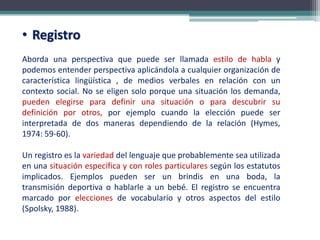 • Registro
Aborda una perspectiva que puede ser llamada estilo de habla y
podemos entender perspectiva aplicándola a cualquier organización de
característica lingüística , de medios verbales en relación con un
contexto social. No se eligen solo porque una situación los demanda,
pueden elegirse para definir una situación o para descubrir su
definición por otros, por ejemplo cuando la elección puede ser
interpretada de dos maneras dependiendo de la relación (Hymes,
1974: 59-60).
Un registro es la variedad del lenguaje que probablemente sea utilizada
en una situación específica y con roles particulares según los estatutos
implicados. Ejemplos pueden ser un brindis en una boda, la
transmisión deportiva o hablarle a un bebé. El registro se encuentra
marcado por elecciones de vocabulario y otros aspectos del estilo
(Spolsky, 1988).
 