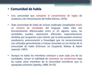 • Comunidad de habla
• Una comunidad que comparte el conocimiento de reglas de
conducta y de interpretación del habla (Hymes, 1974).
• Toda comunidad de habla de incluso moderada complejidad revela
un número de variedades del lenguaje, todas ellas son
funcionalmente diferenciadas entre sí. En algunos casos, las
variedades pueden representar diferentes especializaciones
divididas por ocupación o por interés, por lo tanto pueden contener
vocabulario, pronunciación y fraseología que no necesariamente
son utilizadas generalmente o incluso conocidas en los límites de la
comunidad de habla (Fishman, en Coupland, Nikolas & Adam
Jaworski, 1997).
• Aunque no todos los miembros conozcan y usen cada una de las
variedades, tienen la habilidad de reconocer las condiciones bajo
las cuales otros miembros de la comunidad consideran que es
apropiado utilizarlas (Spolsky, 1988: 24-25).
 