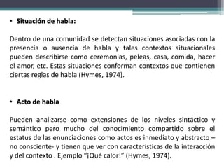 • Situación de habla:
Dentro de una comunidad se detectan situaciones asociadas con la
presencia o ausencia de habla y tales contextos situacionales
pueden describirse como ceremonias, peleas, casa, comida, hacer
el amor, etc. Estas situaciones conforman contextos que contienen
ciertas reglas de habla (Hymes, 1974).
• Acto de habla
Pueden analizarse como extensiones de los niveles sintáctico y
semántico pero mucho del conocimiento compartido sobre el
estatus de las enunciaciones como actos es inmediato y abstracto –
no consciente- y tienen que ver con características de la interacción
y del contexto . Ejemplo “¡Qué calor!” (Hymes, 1974).
 