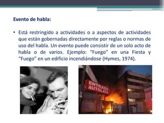 Evento de habla:
• Está restringido a actividades o a aspectos de actividades
que están gobernadas directamente por reglas o normas de
uso del habla. Un evento puede consistir de un solo acto de
habla o de varios. Ejemplo: “Fuego” en una Fiesta y
“Fuego” en un edificio incendiándose (Hymes, 1974).
 