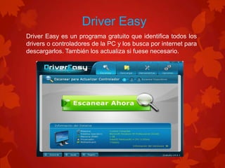 Driver Easy
Driver Easy es un programa gratuito que identifica todos los
drivers o controladores de la PC y los busca por internet para
descargarlos. También los actualiza si fuese necesario.

 
