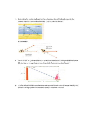 4. En la gráficalos puntos A y B estánen lasorillasopuestasdel río.Desde el puntoCse
observael puntoB, con unángulode 50°. ¿cuál esel ancho del río?
RECORDEMOS:
5. Desde unfaro de 3,5 metrosde altura se observaunbarco con un ángulode depresiónde
30°, como se ve enla gráfica.¿a que distanciadel farose encuentrael barco?
6. ¿Cuál esla longitudde lasombraque proyectaun edificiode 120m de altura,cuandoel sol
presentaunángulode elevaciónde 35°desde laazoteadel edificio?
 