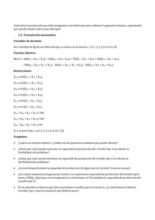 Cuál sería la producción que debe programar este fabricante para obtener la ganancia máxima, suponiendo
que puede vender todo lo que fabrique?
2.3. Formulación matemática
Variables de decisión:
Xij: Cantidad de Kg de tornillos del tipo i a incluir en la mezcla j. (i=1, 2, 3 y j=A, B, C, D)
Función objetivo:
Max Z = 60(X1A + X2A + X3A) + 25(X1B + X2B + X3B) + 35(X1C + X2C + X3C) + 20(X1D + X2D + X3D)
- 50(X1A + X1B + X1C + X1D) - 30(X2A + X2B + X2C + X2D) - 18(X3A + X3B + X3C + X3D)
Restricciones:
X1A ≥ 0.4(X1A + X2A + X3A)
X2A ≤ 0.2(X1A + X2A + X3A)
X1B ≥ 0.2(X1B + X2B + X3B)
X2B ≤ 0.4(X1B + X2B + X3B)
X1C ≥ 0.5(X1C + X2C + X3C)
X2C ≤ 0.1(X1C + X2C + X3C)
X1A + X1B + X1C + X1D ≤ 100
X2A + X2B + X2C + X2D ≤ 100
X3A + X3B + X3C + X3D ≤ 60
Xij ≥ 0, para todo i, j (i=1, 2, 3 y j=A, B, C, D)
Preguntas:
• ¿Cuál es la solución óptima?, ¿Cuáles son las ganancias máximas que puedo obtener?
• ¿Hasta qué valor puedo aumentar la capacidad de producción del tornillo tipo 3 sin afectar la
factibilidad del problema?
• ¿Hasta qué valor puedo disminuir la capacidad de producción del tornillo tipo 2 sin afectar la
factibilidad del problema?
• ¿Se está desperdiciando la capacidad de producción de algún tipo de tornillo? (recurso ocioso)
• ¿En cuánto aumentan las ganancias totales si se aumenta la capacidad de producción del tornillo tipo1
hasta 120Kg? ¿Qué pasa con mis ganancias si disminuyo en 50 unidades la capacidad de producción del
tornillo tipo 2?.
• En la solución se observa que sólo se producen tornillos para la mezcla A. ¿Si usted deseara fabricar
tornillos tipo 1 para la mezcla D qué debería hacer?
 