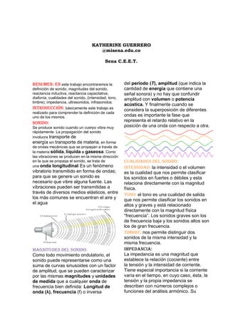 KATHERINE GUERRERO
                                       @misena.edu.co

                                            Sena C.E.E.T.




Resumen: En este trabajo encontraremos la             del período (T), amplitud (que indica la
definición de sonido, magnitudes del sonido,          cantidad de energía que contiene una
reactancia inductiva, reactancia capacitativa,        señal sonora) y no hay que confundir
diafonía, cualidades del sonido, (intensidad, tono,   amplitud con volumen o potencia
timbre); impedancia, ultrasonidos, infrasonidos.
                                                      acústica. Y finalmente cuando se
Introducción: básicamente este trabajo es             considera la superposición de diferentes
realizado para comprender la definición de cada
uno de los mismos.                                    ondas es importante la fase que
                                                      representa el retardo relativo en la
Sonido:
Se produce sonido cuando un cuerpo vibra muy          posición de una onda con respecto a otra.
rápidamente. La propagación del sonido
involucra transporte de
energía sin transporte de materia, en forma
de ondas mecánicas que se propagan a través de
la materia sólida, líquida o gaseosa. Como
las vibraciones se producen en la misma dirección
en la que se propaga el sonido, se trata de           Cualidades del sonido:
una onda longitudinal. Es un fenómeno                 Intensidad: la intensidad o el volumen
vibratorio transmitido en forma de ondas;             es la cualidad que nos permite clasificar
para que se genere un sonido es                       los sonidos en fuertes o débiles y esta
necesario que vibre alguna fuente. Las                relaciona directamente con la magnitud
vibraciones pueden ser transmitidas a                 física.
través de diversos medios elásticos, entre
                                                      Tono: el tono es una cualidad de salida
los más comunes se encuentran el aire y               que nos permite clasificar los sonidos en
el agua.                                              altos y graves y está relacionado
                                                      directamente con la magnitud física
                                                      “frecuencia”. Los sonidos graves son los
                                                      de frecuencia baja y los sonidos altos son
                                                      los de gran frecuencia.
                                                      Timbre: nos permite distinguir dos
                                                      sonidos de la misma intensidad y la
                                                      misma frecuencia.
Magnitudes del sonido:                                Impedancia:
Como todo movimiento ondulatorio, el                  La impedancia es una magnitud que
sonido puede representarse como una                   establece la relación (cociente) entre
suma de curvas sinusoides con un factor               la tensión y la intensidad de corriente.
de amplitud, que se pueden caracterizar               Tiene especial importancia si la corriente
por las mismas magnitudes y unidades                  varía en el tiempo, en cuyo caso, ésta, la
de medida que a cualquier onda de                     tensión y la propia impedancia se
frecuencia bien definida: Longitud de                 describen con números complejos o
onda (λ), frecuencia (f) o inversa                    funciones del análisis armónico. Su
 