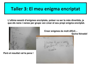 Taller 3: El meu enigma encriptat

    L’ultima sessió d’enigmes encriptats, potser va ser la més divertida, ja
    que els nens i nenes per grups van crear el seu propi enigma encriptat.


                                      Crear enigmes és molt difícil…
                                                              Quina feinada!




Però el resultat val la pena !
 