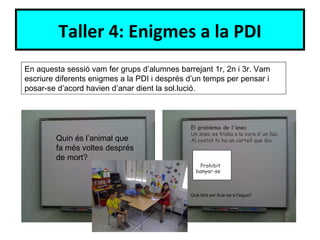 Taller 4: Enigmes a la PDI
En aquesta sessió vam fer grups d’alumnes barrejant 1r, 2n i 3r. Vam
escriure diferents enigmes a la PDI i després d’un temps per pensar i
posar-se d’acord havien d’anar dient la sol.lució.



                                              El problema de l'ànec
                                              Un ànec es troba a la vora d'un llac.
        Quin és l’animal que                  Al costat hi ha un cartell que diu:
        fa més voltes després
        de mort?
                                                  Prohibit
                                                banyar-se



                                              Què farà per ficar-se a l’aigua?
 