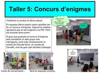 Taller 5: Concurs d’enigmes
                                                         Voleu dir que
     I finalment va arribar la última sessió.                anem
                                                        ben encaminats
                                                         Amb aquesta
     En aquesta última sessió varem aprofitar per          resposta?                   Ànims
     fer un concurs d’enigmes. Seguint la mateixa
     agrupació que en els enigmes a la PDI. Però
     ara encertar tenia premi.
     El grup que guanyés el concurs d’enigmes
     seia considerat un dels grups més
     intel·ligents i amb més coneixements no
     només de l’Escola Nova, no només de
     Cervelló, sinó de gran part del Baix Llobregat
     ...                                                                     És
                                                                         realment
                                                                          difícil!!!




Cares de concentració...      Serà la resposta correcta...
 