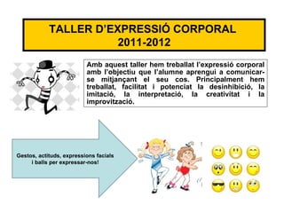 TALLER D’EXPRESSIÓ CORPORAL
                       2011-2012
                          Amb aquest taller hem treballat l’expressió corporal
                          amb l’objectiu que l’alumne aprengui a comunicar-
                          se mitjançant el seu cos. Principalment hem
                          treballat, facilitat i potenciat la desinhibició, la
                          imitació, la interpretació, la creativitat i la
                          improvització.




Gestos, actituds, expressions facials
     i balls per expressar-nos!
 