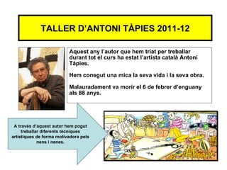 TALLER D’ANTONI TÀPIES 2011-12

                          Aquest any l’autor que hem triat per treballar
                          durant tot el curs ha estat l’artista català Antoni
                          Tàpies.

                          Hem conegut una mica la seva vida i la seva obra.

                          Malauradament va morir el 6 de febrer d’enguany
                          als 88 anys.




 A través d’aquest autor hem pogut
     treballar diferents tècniques
artístiques de forma motivadora pels
             nens i nenes.
 