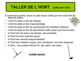TALLER DE L´HORT                           CURS 2011-2012


A continuació podreu veure un petit resum d’allò que hem anat fent als
   diferents tallers.
• L’hort ha estat un lloc de trobada.
• L’hort ha estat un lloc d’aprenentatge.
• L’hort ha estat un lloc de coneixement de nosaltres mateixos.
• L’hort ha estat un lloc de descoberta d’allò proper que ens envolta...
• A l’hort hem fet amics: les plantes i els animalets.
• A l’hort ens hem anat fent grans.
• A l’hort hem assumit responsabilitats.
• A l’hort hem treball en equip, hem col·laborat i ens hem respectat.
• A l’hort....ens queda molt per fer, per saber i per estar.



                        CARME MAURI
 