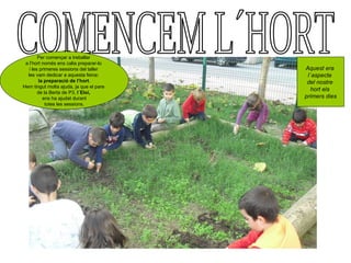 Per començar a treballar
 a l’hort només ens calia preparar-lo
   i les primeres sessions del taller    Aquest era
  les vam dedicar a aquesta feina:        l´aspecte
        la preparació de l’hort.          del nostre
Hem tingut molta ajuda, ja que el pare
                                            hort els
        de la Berta de P3, l´Eloi,
          ens ha ajudat durant           primers dies
            totes les sessions.
 