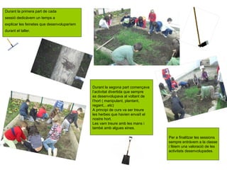 Durant la primera part de cada
sessió dedicàvem un temps a
explicar les feinetes que desenvoluparíem
durant el taller.




                                            Durant la segona part començava
                                            l’activitat divertida que sempre
                                            es desenvolupava al voltant de
                                            l’hort ( manipulant, plantant,
                                            regant,...etc)
                                            A principi de curs va ser treure
                                            les herbes que havien envaït el
                                            nostre hort.
                                            Les vam treure amb les mans i
                                            també amb algues eines.

                                                                               Per a finalitzar les sessions
                                                                               sempre entràvem a la classe
                                                                               i fèiem una valoració de les
                                                                               activitats desenvolupades.
 