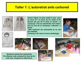 Taller 1: L’autoretrat amb carbonet


                             Antoni Tàpies va estar malalt 2 anys quan
                             en tenia 18 i va haver de fer repòs al llit.
                             Davant del seu llit hi tenia un mirall i va
                             començar a fer-se autoretrats d’ell mateix.
                             Així és com ell va començar a dibuixar i a
                             pintar.
                              Més endavant els autoretrats ja no són
                             tan realistes.
                             Comença a fer servir la seva simbologia.




    Nosaltres també fem autoretrats
Per dibuixar amb carbonet ho hem de fer
   molt suau. Després ho difuminem.
 