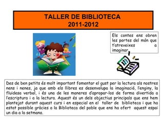 TALLER DE BIBLIOTECA
                         2011-2012
                                                       Els contes ens obren
                                                       les portes del món que
                                                       t’atreveixes         a
                                                       imaginar.




Des de ben petits és molt important fomentar el gust per la lectura als nostres
nens i nenes, ja que amb els llibres es desenvolupa la imaginació, l’enginy, la
fluidesa verbal, i és una de les maneres d’apropar-los de forma divertida a
l’escriptura i a la lectura. Aquest és un dels objectius principals que ens hem
plantejat durant aquest curs i en especial en el taller de biblioteca i que ha
estat possible gràcies a la Biblioteca del poble que ens ha ofert aquest espai
un dia a la setmana.
 