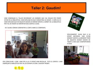 Taller 2: Gaudim!

 VAM COMENÇAR EL TALLER RECORDANT LES NORMES QUE CAL SEGUIR PER PODER
 ESTAR EN LA BIBLIOTECA, VAM EXPLICAR EN QUE CONSISTIRIA LA SESSIÓ. I A MÉS ELS HI
 VAM EXPLICAR QUE EN AQUESTA SESSIÓ JA FARIEM SERVIR EL CARNET DE LA BIBLIOTECA
 PER TAL DE PODER-SE EMPORTAR DOS CONTES A CASA.

  EN SILENCI VÀREM COMPARTIR EL CONTE AMB ELS COMPANYS.



                                                                                     SEGUIDAMENT, IGUAL QUE A LA
                                                                                     SESSIÓ ANTERIOR, VAN ESTAR
                                                                                     MIRANT CONTES LLIUREMENT PERÒ
                                                                                     EN AQUESTA OCASIÓ HAVIEN DE
                                                                                     TRIAR EL DOS QUE S’EMPORTARIEN
                                                                                     A CASA.




PER CONCLOURE I COM VAM FER A LA 1º SESSIÓ VAM RECOLLIR TOTS EL CONTES I VAM
ENDREÇAR LA BIBLIOTECA PER TAL DE DEIXAR-LA COM L’HAVIEM TROBAT.
 