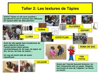Taller 2: Les textures de Tàpies
Antoni Tàpies en els seus quadres i
escultures fa servir textures ben diferents.
En aquest taller les descubrirem!


                                                             FILFERRO
                                      TERRA                               ESPART

                        LLANA                  COTÓ FLUIX

Amb els ulls tapats hem d’endevinar de
quin material es tracta.
També anirem dient quines                                                ROBA DE SAC
característiques té: és suau, és aspre, és
dur, és tou, és fred, és calent,…

Un cop els tenim tots els anem
classificant.                                                           FEM
                                                                       FOTOS
                                     CALQUEM
                                                Anem per l’escola buscant textures i en
                                                fem l’empremta amb un paper. Després
                                                escriurem el nom de l’objecte i en farem
                                                un mural.
 