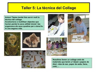 Taller 5: La tècnica del Collage

Antoni Tàpies també feia servir molt la
tècnica del collage.
Acostumava a reutilitzar objectes que
havien perdut la seva utilitat inicial i les
enganxava als seus quadres per a dona’ls-
hi una segona vida.




                                               Nosaltres farem un collage amb els
                                               materials que tenim a l’abast ( papers de
                                               diari, roba de sac, paper de seda, llana,
                                               cotó,…
 