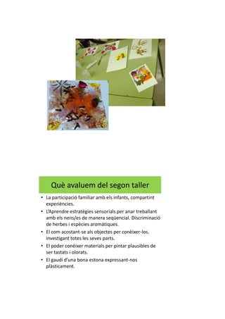 Què avaluem del segon taller
• La participació familiar amb els infants, compartint
experiències.
• L’Aprendre estratègies sensorials per anar treballant
amb els nens/es de manera seqüencial. Discriminació
de herbes i espècies aromàtiques.
• El com acostant-se als objectes per conèixer-los.
investigant totes les seves parts.
• El poder conèixer materials per pintar plausibles de
ser tastats i olorats.
• El gaudí d’una bona estona expressant-nos
plàsticament.
 