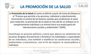 La Promoción de la Salud tal como se definió a partir de Carta de Ottawa es
el “Proceso que permite a las personas, individual y colectivamente,
incrementar el control de los factores sociales que condicionan la salud
para mejorarla. La promoción de la salud va más allá de un enfoque en el
comportamiento individual y se orienta hacia una amplia gama de
intervenciones sociales y ambientales” (OMS).
Constituye un proceso político y social que abarca no solamente las
acciones dirigidas directamente a fortalecer las habilidades y capacidades
de los individuos, sino también a modificar las condiciones sociales,
ambientales y económicas, con el fin de mejorar la salud pública e
individual.
Mgs. Miguel Silva, Especialista de Promoción de
Salud e Igualdad
10
 
