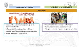 § Incidir en los determinantes para mejorar las
condiciones de vida
§ Influir en decisiones de políticas públicas
§ Mejorar salud/calidad de vida de las poblaciones
§ Buscar la equidad y justicia social
OBJETIVOS
•Reducir los factores de riesgo y enfermedad
•Disminuir complicaciones de enfermedad
•Proteger a personas y grupos de agentes agresivos
Tomado de: Mónica Reyes “Promoción de Salud y Prevención de Enfermedad. http://es.slideshare.net/monika22/promocin-de-la-salud-y-prevencin-de-la
PREVENCIÓN DE LA ENFERMEDADPROMOCIÓN DE LA SALUD
Mgs. Miguel Silva, Especialista de Promoción de
Salud e Igualdad
12
 