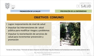 Mgs. Miguel Silva, Especialista de Promoción de
Salud e Igualdad
• Lograr mejoramiento de nivel de salud
• Impulsar las intervenciones de salud
pública para modificar riesgos y problemas
• Impulsar la reorientación de servicios de
salud para incrementar prevención y
promoción
OBJETIVOS COMUNES
Tomado de: Mónica Reyes “Promoción de Salud y Prevención de Enfermedad. http://es.slideshare.net/monika22/promocin-de-la-salud-y-prevencin-de-la
PREVENCIÓN DE LA ENFERMEDADPROMOCIÓN DE LA SALUD
13
 
