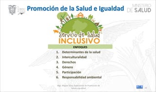 Mgs. Miguel Silva, Especialista de Promoción de
Salud e Igualdad
ENFOQUES
1. Determinantes de la salud
2. Interculturalidad
3. Derechos
4. Género
5. Participación
6. Responsabilidad ambiental
15
 