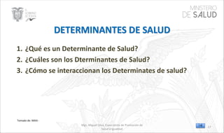 Mgs. Miguel Silva, Especialista de Promoción de
Salud e Igualdad
Tomado de: MAIS -
1. ¿Qué es un Determinante de Salud?
2. ¿Cuáles son los Dterminantes de Salud?
3. ¿Cómo se interaccionan los Determinates de salud?
17
 