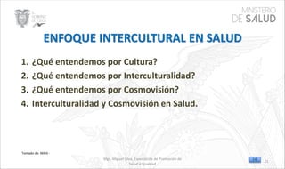 Mgs. Miguel Silva, Especialista de Promoción de
Salud e Igualdad
Tomado de: MAIS -
1. ¿Qué entendemos por Cultura?
2. ¿Qué entendemos por Interculturalidad?
3. ¿Qué entendemos por Cosmovisión?
4. Interculturalidad y Cosmovisión en Salud.
21
 
