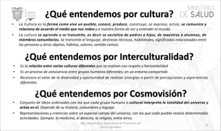 • La Cultura es la forma como vive un pueblo, conoce, produce, construye, se expresa, actúa, se comunica y
relaciona de acuerdo al medio que nos rodea y a nuestra forma de ver y entender el mundo.
• La cultura se aprende o se transmite, es decir se socializa de padres a hijos, de maestros a alumnos, de
miembros comunitarios. Se transmite el lenguaje, destrezas técnicas, habilidades, significados relacionados entre
las personas y otros objetos, hábitos, valores, sentido común.
• Es la relación entre varias culturas diferentes que se realizan con respeto y horizontalidad
• Es un proceso de convivencia entre grupos humanos diferentes; en un entorno compartido
• Reconoce el valor de la diversidad y oportunidad de realizar sinergias a partir de percepciones y experiencias
diferentes.
• Conjunto de ideas ordenadas con los que cada grupo humano o cultural interpreta la totalidad del universo y
actúa en el. Depende de su historia, costumbres y leguaje.
• Representaciones y creencias sobre un especial campo del universo, con las que cada pueblo realiza determinadas
actividades. Ejemplo: la medicina, el derecho, la religión, entre otros.
Mgs. Miguel Silva, Especialista de Promoción de
Salud e Igualdad
22
 