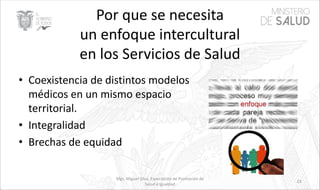 Por que se necesita
un enfoque intercultural
en los Servicios de Salud
• Coexistencia de distintos modelos
médicos en un mismo espacio
territorial.
• Integralidad
• Brechas de equidad
Mgs. Miguel Silva, Especialista de Promoción de
Salud e Igualdad
23
 