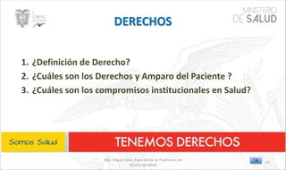 Mgs. Miguel Silva, Especialista de Promoción de
Salud e Igualdad
1. ¿Definición de Derecho?
2. ¿Cuáles son los Derechos y Amparo del Paciente ?
3. ¿Cuáles son los compromisos institucionales en Salud?
27
 