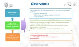 Mgs. Miguel Silva, Especialista de
Promoción de Salud e Igualdad
29
üLínea base sobre barreras socioculturales en los servicios de salud para
población:
üSituación de movilidad
üLGBTI (lesbianas, gay, bisexual, trans e intersex)
üCulturas urbanas
üParticipación en comités de muerte materna (investigación e informes
–asegurar enfoque DDHH-Genero)
üAnálisis de casos reportados (vulneración confidencialidad, atención,
discriminación, información)
üModelo para gestión de denuncias o inconformidades salud
üCumplimiento sentencias CIDH:
üCaso Albán Cornejo –Derechos del paciente
üInformes EPHU
Generación de
evidencia
Seguimiento
vulneración casos de
derechos humanos en
salud
Informes de
cumplimiento derechos
(CIDH, OMS, etc.)
 